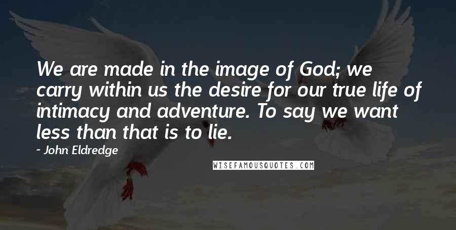 John Eldredge quotes: We are made in the image of God; we carry within us the desire for our true life of intimacy and adventure. To say we want less than that is