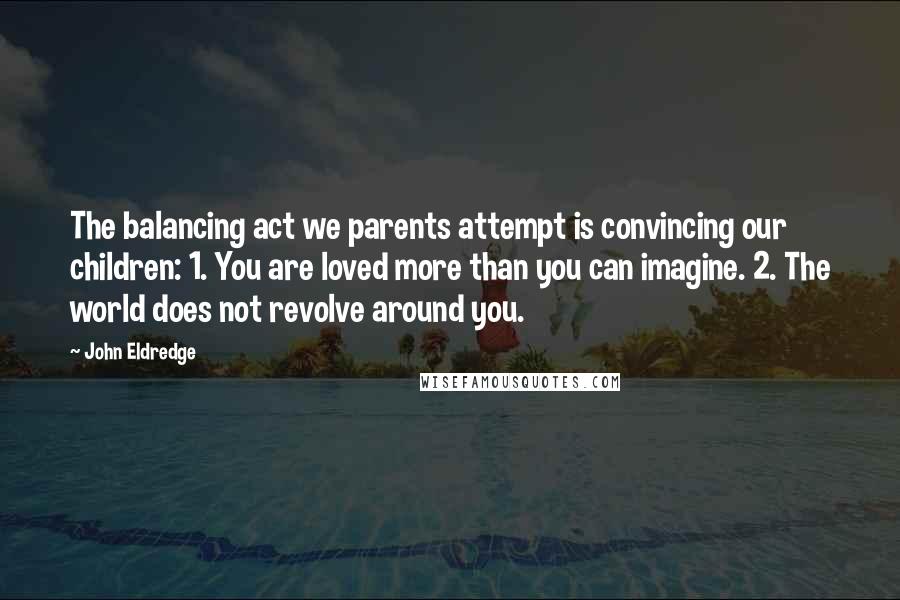 John Eldredge quotes: The balancing act we parents attempt is convincing our children: 1. You are loved more than you can imagine. 2. The world does not revolve around you.