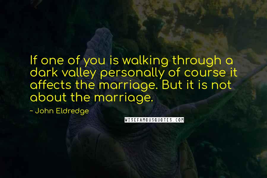 John Eldredge quotes: If one of you is walking through a dark valley personally of course it affects the marriage. But it is not about the marriage.