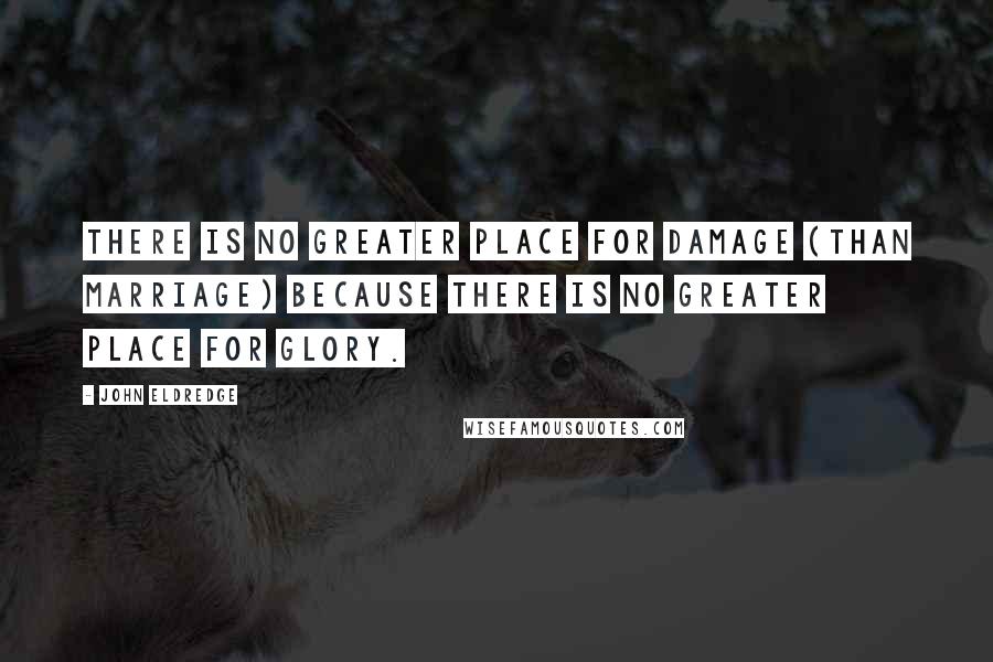 John Eldredge quotes: There is no greater place for damage (than marriage) because there is no greater place for glory.