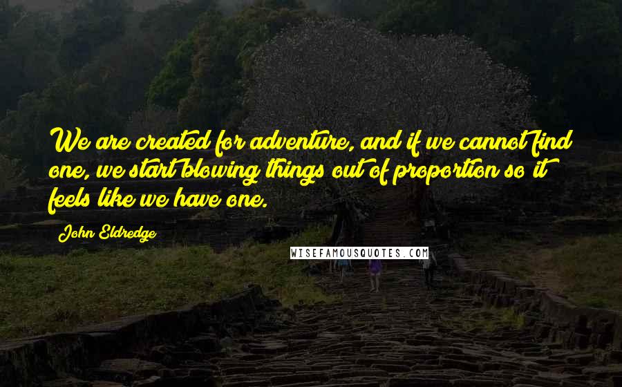 John Eldredge quotes: We are created for adventure, and if we cannot find one, we start blowing things out of proportion so it feels like we have one.