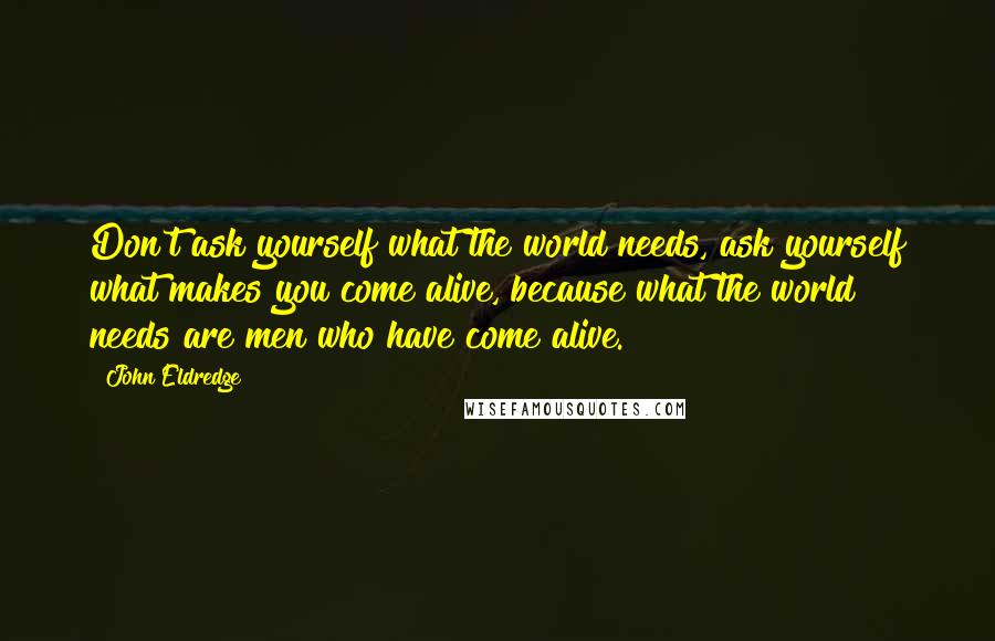 John Eldredge quotes: Don't ask yourself what the world needs, ask yourself what makes you come alive, because what the world needs are men who have come alive.