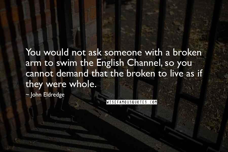 John Eldredge quotes: You would not ask someone with a broken arm to swim the English Channel, so you cannot demand that the broken to live as if they were whole.