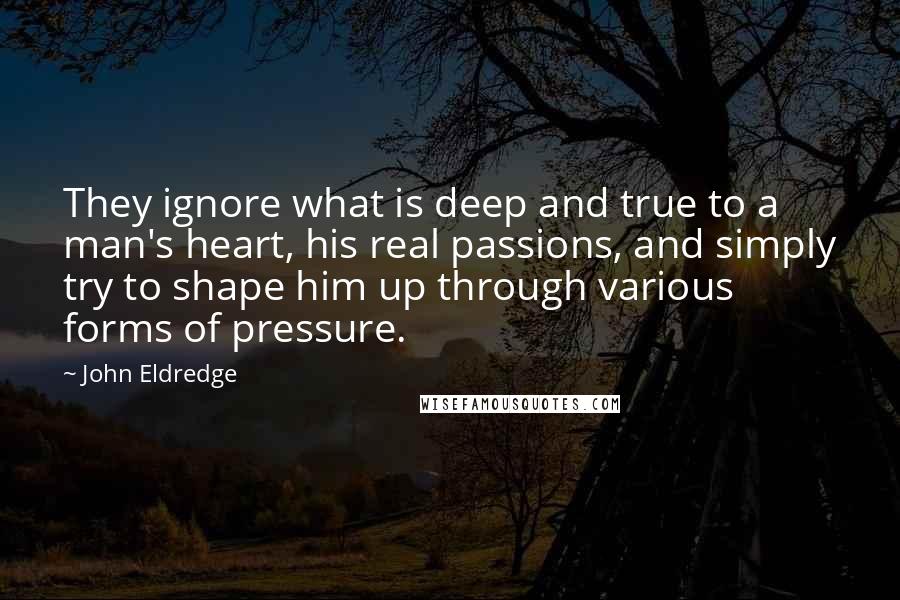 John Eldredge quotes: They ignore what is deep and true to a man's heart, his real passions, and simply try to shape him up through various forms of pressure.