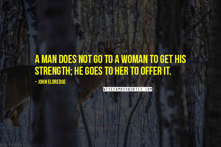 John Eldredge quotes: A man does not go to a woman to get his strength; he goes to her to offer it.