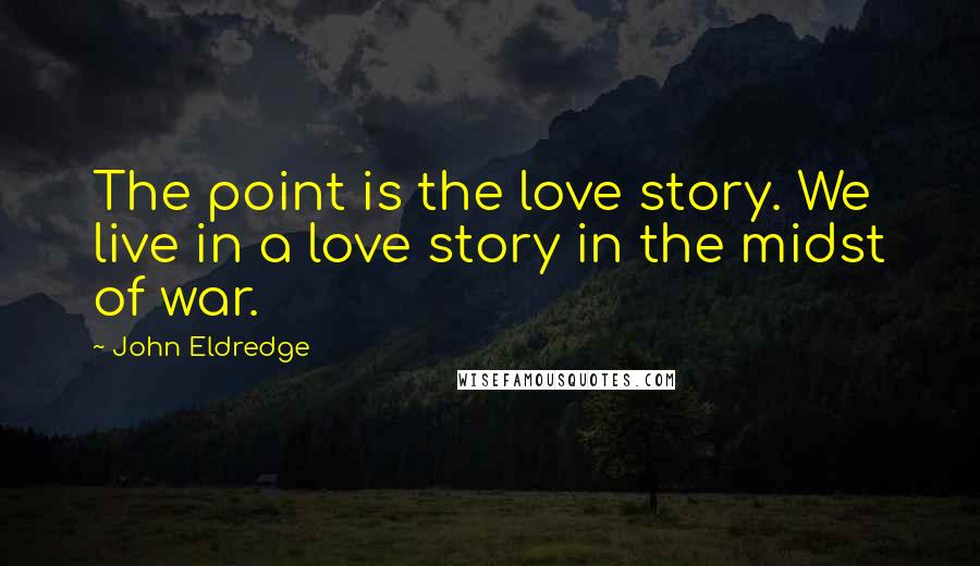 John Eldredge quotes: The point is the love story. We live in a love story in the midst of war.