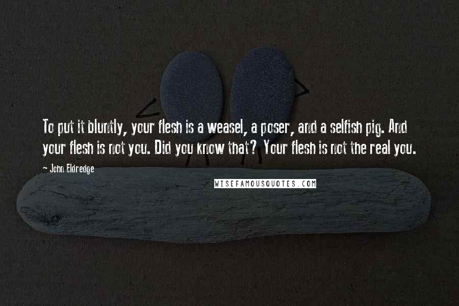 John Eldredge quotes: To put it bluntly, your flesh is a weasel, a poser, and a selfish pig. And your flesh is not you. Did you know that? Your flesh is not the