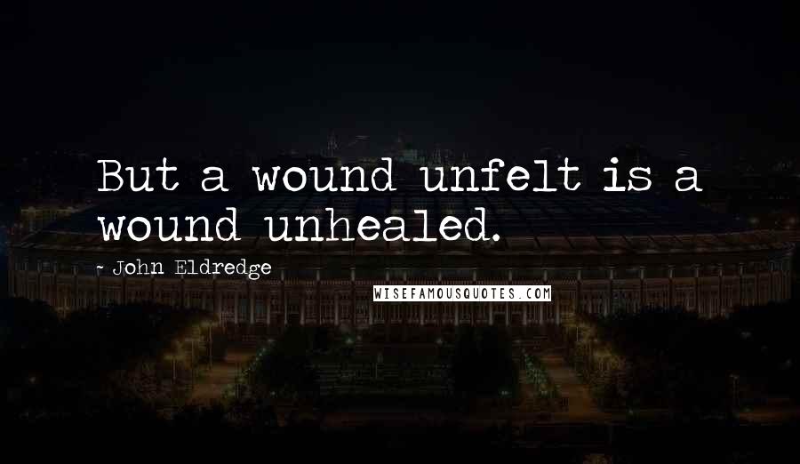 John Eldredge quotes: But a wound unfelt is a wound unhealed.