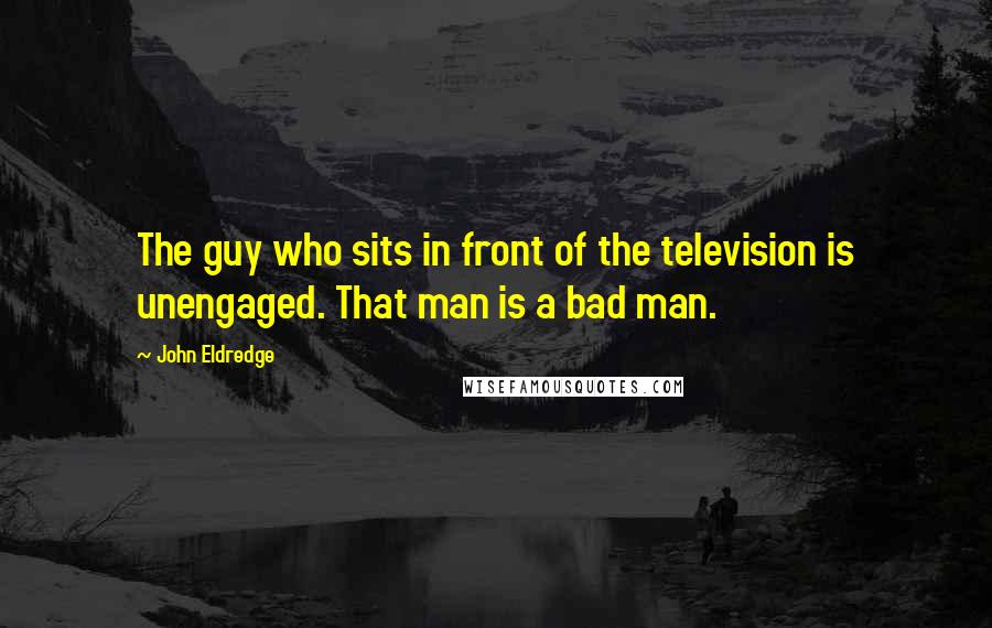 John Eldredge quotes: The guy who sits in front of the television is unengaged. That man is a bad man.