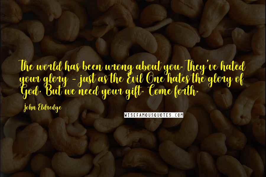 John Eldredge quotes: The world has been wrong about you. They've hated your glory - just as the Evil One hates the glory of God. But we need your gift. Come forth.