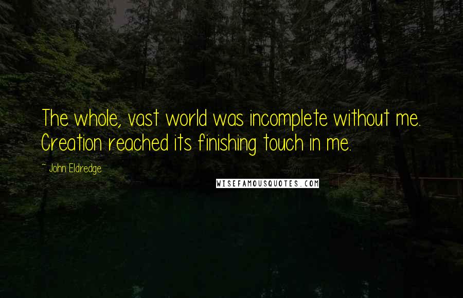 John Eldredge quotes: The whole, vast world was incomplete without me. Creation reached its finishing touch in me.
