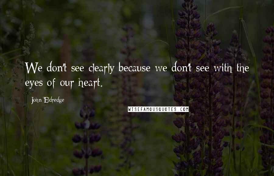 John Eldredge quotes: We don't see clearly because we don't see with the eyes of our heart.