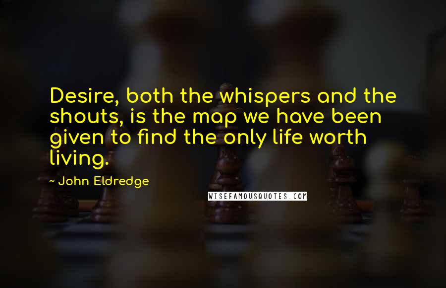 John Eldredge quotes: Desire, both the whispers and the shouts, is the map we have been given to find the only life worth living.