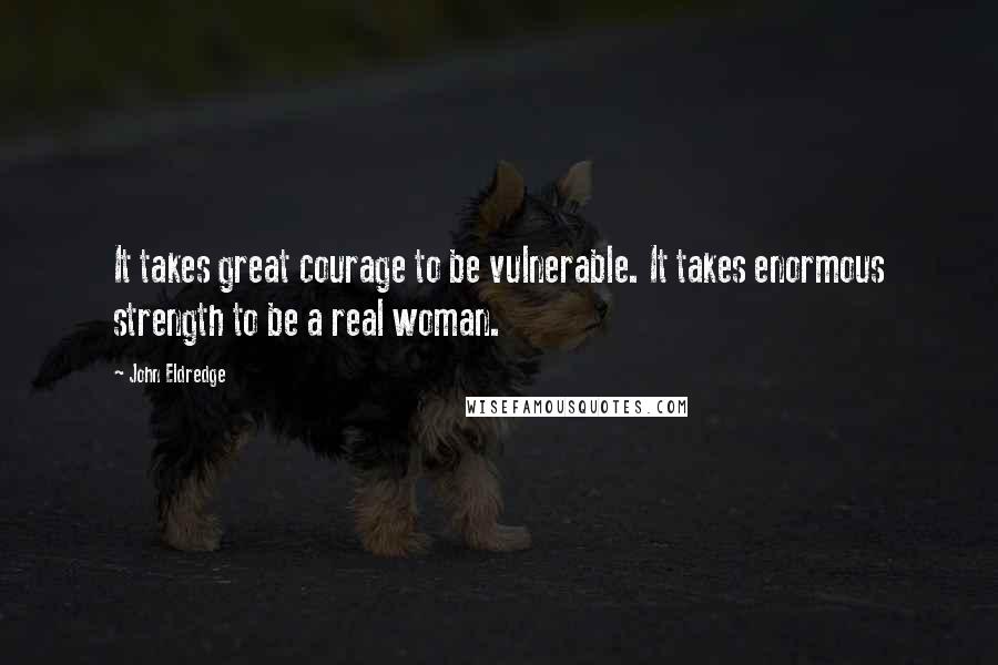 John Eldredge quotes: It takes great courage to be vulnerable. It takes enormous strength to be a real woman.