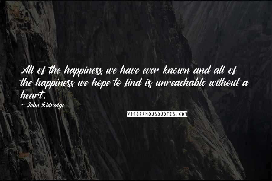 John Eldredge quotes: All of the happiness we have ever known and all of the happiness we hope to find is unreachable without a heart.