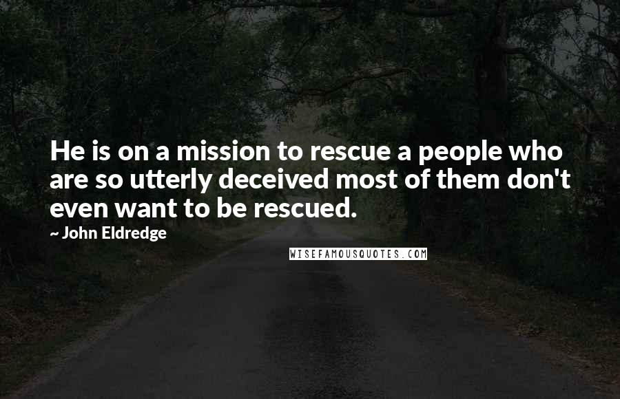 John Eldredge quotes: He is on a mission to rescue a people who are so utterly deceived most of them don't even want to be rescued.