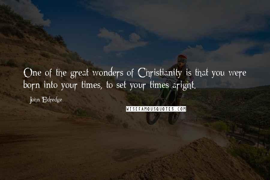 John Eldredge quotes: One of the great wonders of Christianity is that you were born into your times, to set your times aright.