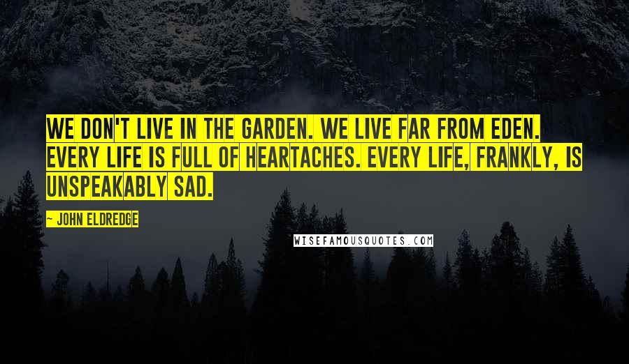 John Eldredge quotes: We don't live in the Garden. We live far from Eden. Every life is full of heartaches. Every life, frankly, is unspeakably sad.