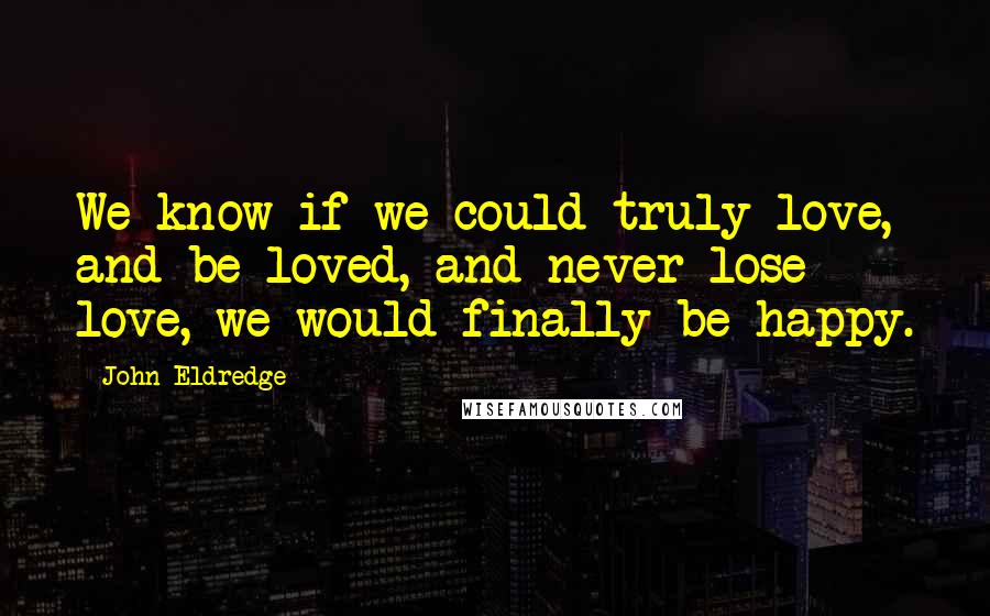 John Eldredge quotes: We know if we could truly love, and be loved, and never lose love, we would finally be happy.