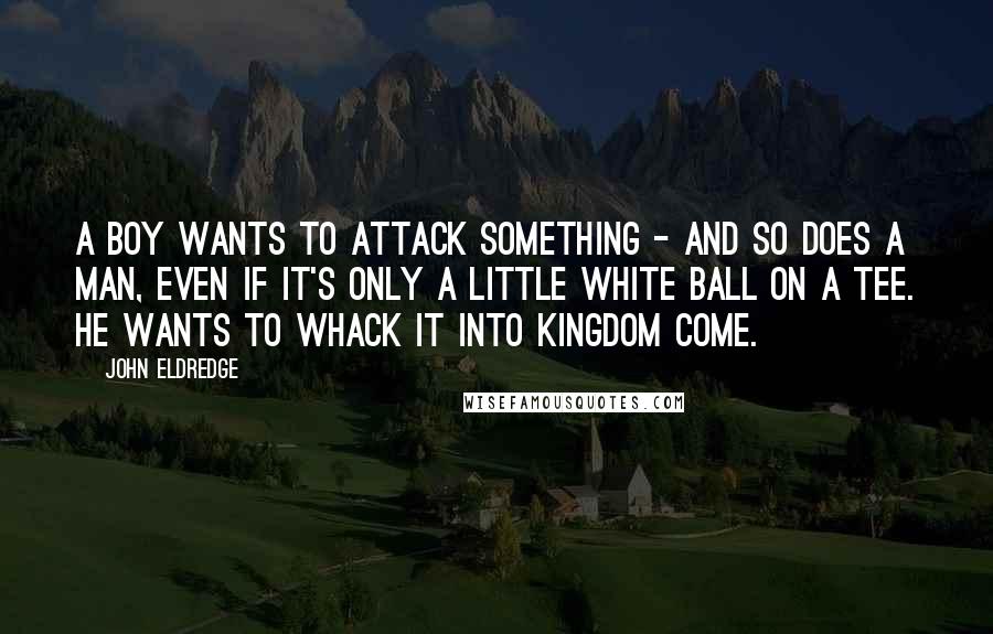 John Eldredge quotes: A boy wants to attack something - and so does a man, even if it's only a little white ball on a tee. He wants to whack it into kingdom