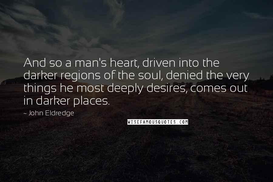 John Eldredge quotes: And so a man's heart, driven into the darker regions of the soul, denied the very things he most deeply desires, comes out in darker places.