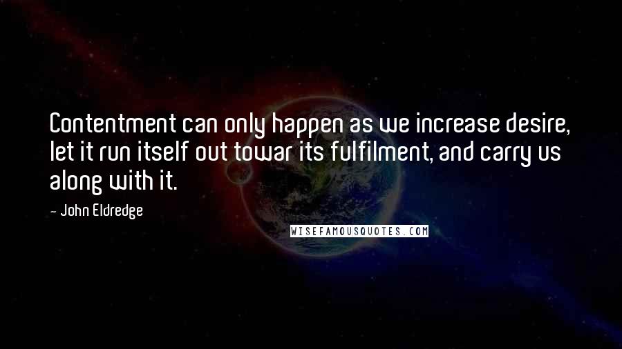 John Eldredge quotes: Contentment can only happen as we increase desire, let it run itself out towar its fulfilment, and carry us along with it.