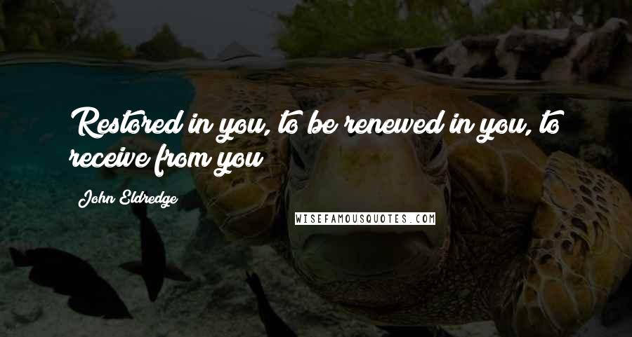 John Eldredge quotes: Restored in you, to be renewed in you, to receive from you