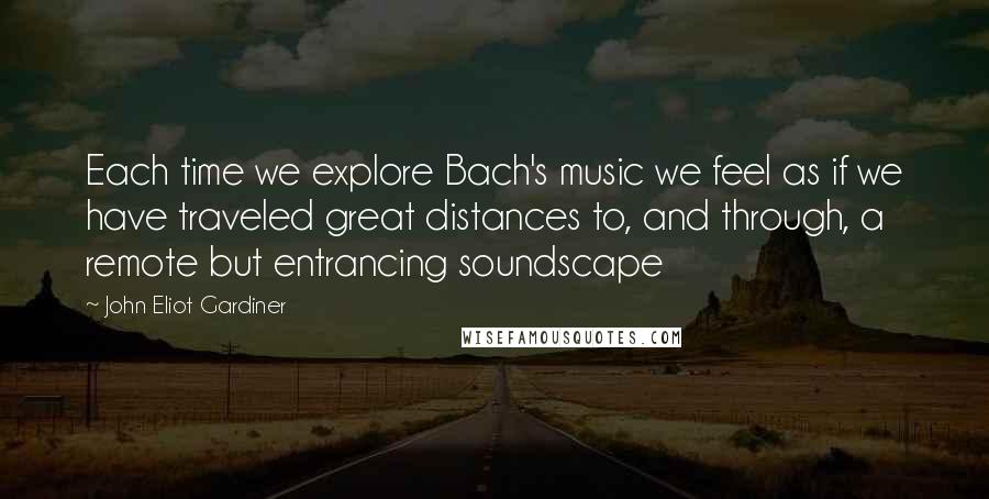 John Eliot Gardiner quotes: Each time we explore Bach's music we feel as if we have traveled great distances to, and through, a remote but entrancing soundscape