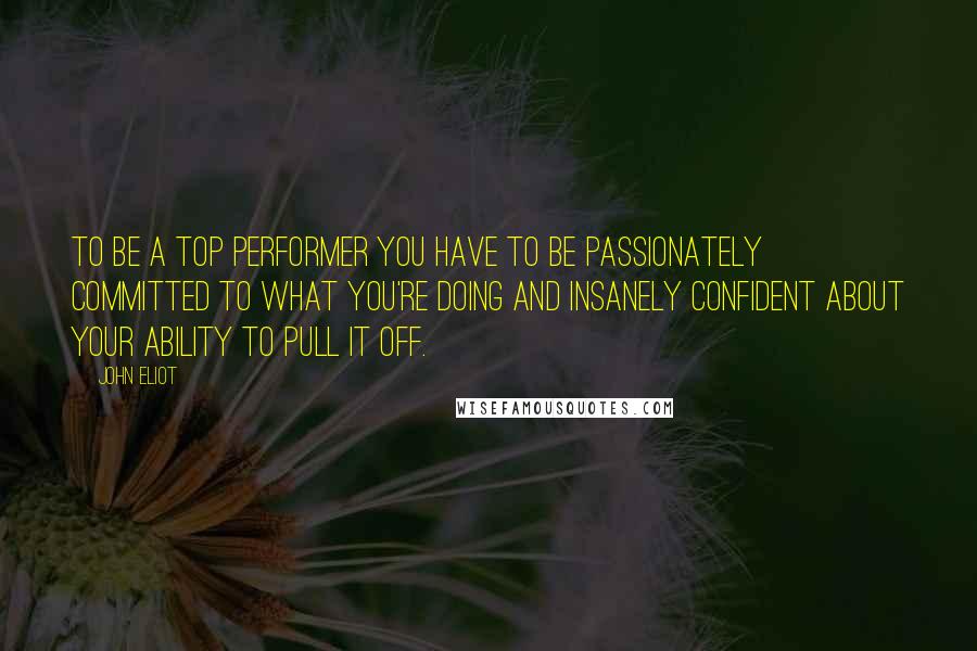 John Eliot quotes: To be a top performer you have to be passionately committed to what you're doing and insanely confident about your ability to pull it off.