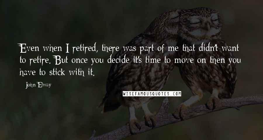 John Elway quotes: Even when I retired, there was part of me that didn't want to retire. But once you decide it's time to move on then you have to stick with it.