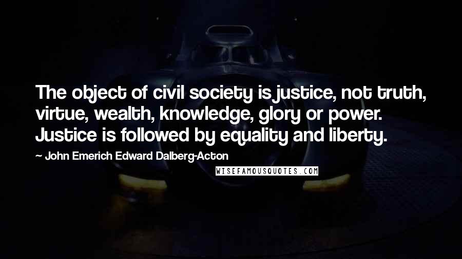 John Emerich Edward Dalberg-Acton quotes: The object of civil society is justice, not truth, virtue, wealth, knowledge, glory or power. Justice is followed by equality and liberty.