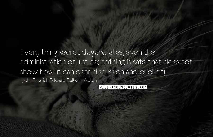 John Emerich Edward Dalberg-Acton quotes: Every thing secret degenerates, even the administration of justice; nothing is safe that does not show how it can bear discussion and publicity.