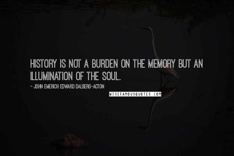 John Emerich Edward Dalberg-Acton quotes: History is not a burden on the memory but an illumination of the soul.