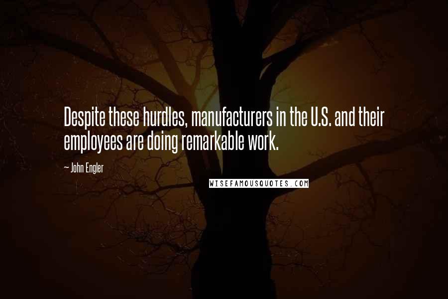 John Engler quotes: Despite these hurdles, manufacturers in the U.S. and their employees are doing remarkable work.