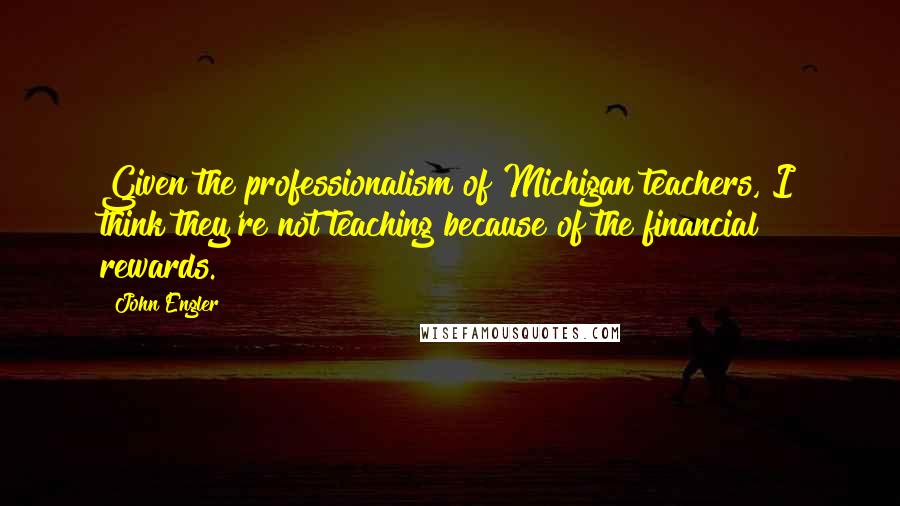 John Engler quotes: Given the professionalism of Michigan teachers, I think they're not teaching because of the financial rewards.