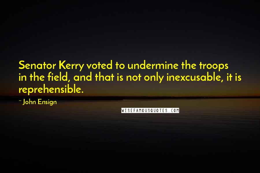 John Ensign quotes: Senator Kerry voted to undermine the troops in the field, and that is not only inexcusable, it is reprehensible.