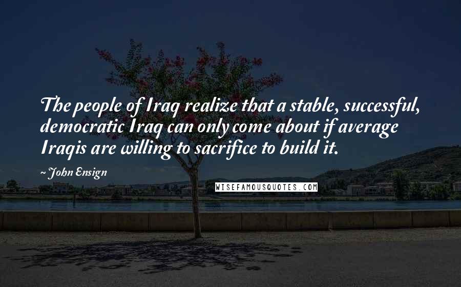 John Ensign quotes: The people of Iraq realize that a stable, successful, democratic Iraq can only come about if average Iraqis are willing to sacrifice to build it. John Ensign quotes: The people of Iraq realize that a stable, successful, democratic Iraq can only come about if average Iraqis are willing to sacrifice to build it.