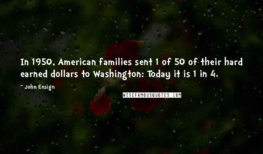 John Ensign quotes: In 1950, American families sent 1 of 50 of their hard earned dollars to Washington: Today it is 1 in 4. John Ensign quotes: In 1950, American families sent 1 of 50 of their hard earned dollars to Washington: Today it is 1 in 4.