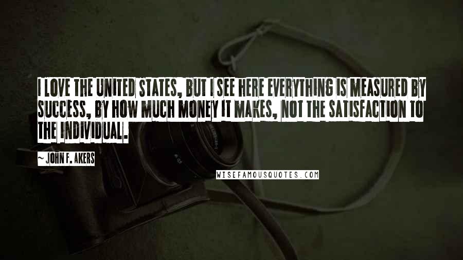 John F. Akers quotes: I love the United States, but I see here everything is measured by success, by how much money it makes, not the satisfaction to the individual. John F. Akers quotes: I love the United States, but I see here everything is measured by success, by how much money it makes, not the satisfaction to the individual.