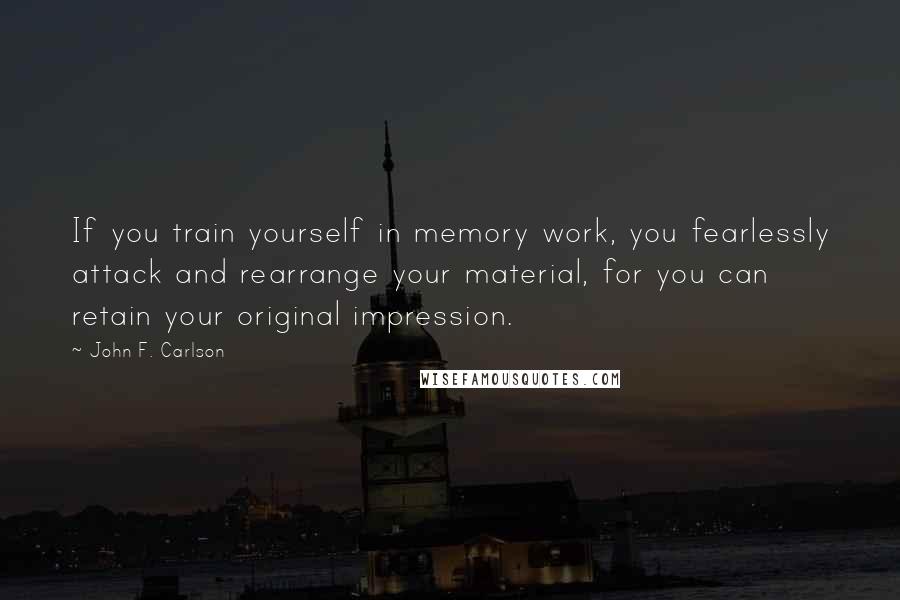 John F. Carlson quotes: If you train yourself in memory work, you fearlessly attack and rearrange your material, for you can retain your original impression.
