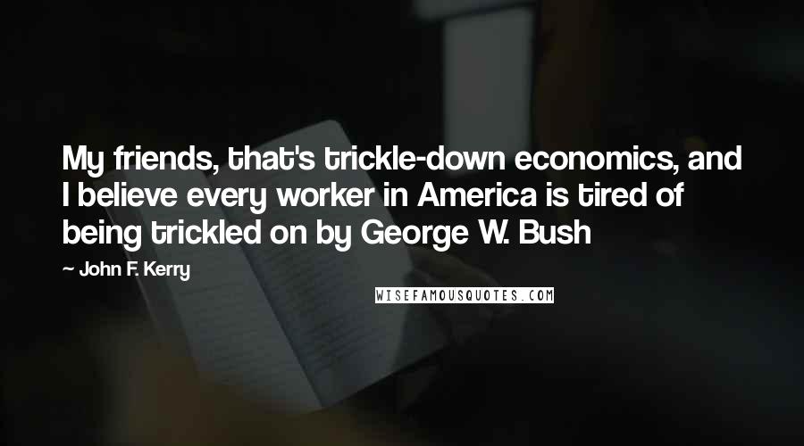 John F. Kerry quotes: My friends, that's trickle-down economics, and I believe every worker in America is tired of being trickled on by George W. Bush