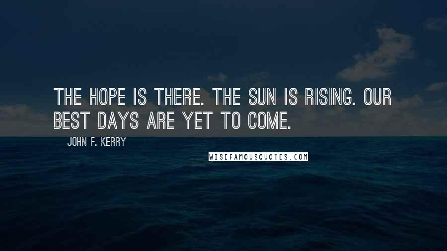 John F. Kerry quotes: The hope is there. The sun is rising. Our best days are yet to come.