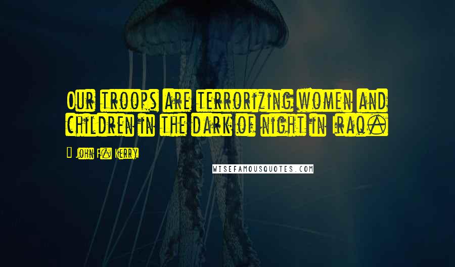 John F. Kerry quotes: Our troops are terrorizing women and children in the dark of night in Iraq.