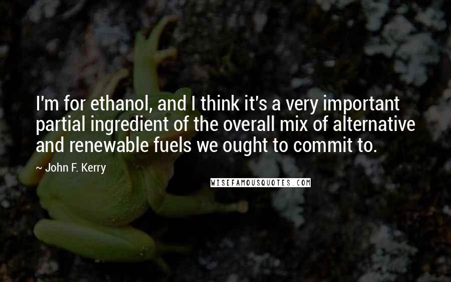 John F. Kerry quotes: I'm for ethanol, and I think it's a very important partial ingredient of the overall mix of alternative and renewable fuels we ought to commit to.