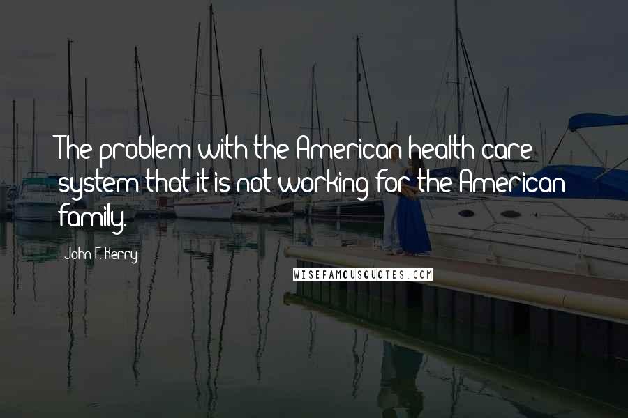 John F. Kerry quotes: The problem with the American health-care system that it is not working for the American family.