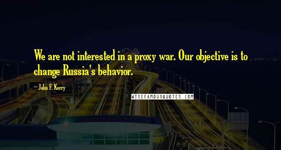 John F. Kerry quotes: We are not interested in a proxy war. Our objective is to change Russia's behavior.