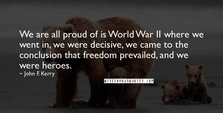 John F. Kerry quotes: We are all proud of is World War II where we went in, we were decisive, we came to the conclusion that freedom prevailed, and we were heroes.