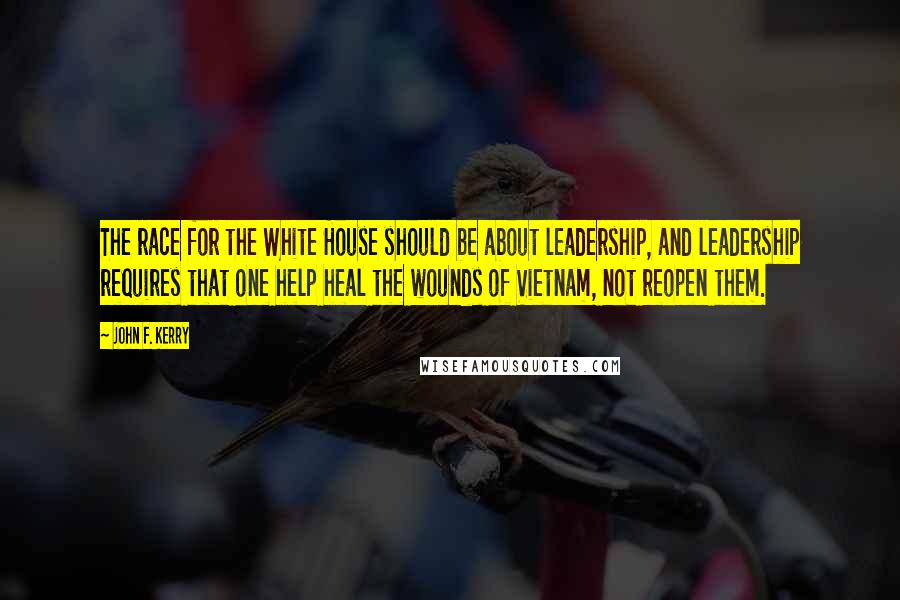 John F. Kerry quotes: The race for the White House should be about leadership, and leadership requires that one help heal the wounds of Vietnam, not reopen them.