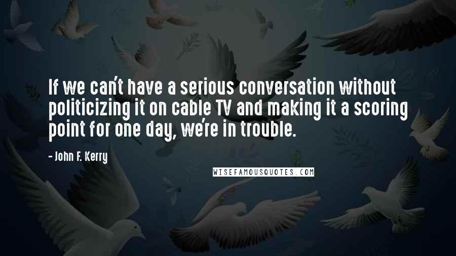 John F. Kerry quotes: If we can't have a serious conversation without politicizing it on cable TV and making it a scoring point for one day, we're in trouble.