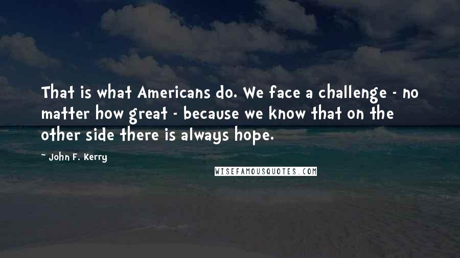 John F. Kerry quotes: That is what Americans do. We face a challenge - no matter how great - because we know that on the other side there is always hope.